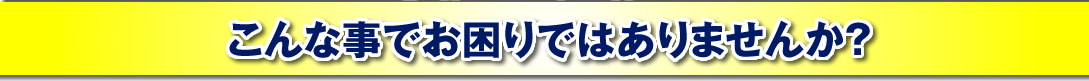 こんな事でお困りではありませんか?