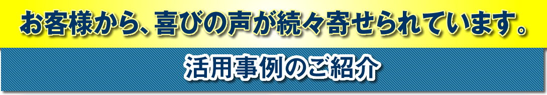 お客様から、喜びの声が続々寄せられています。 活用事例のご紹介