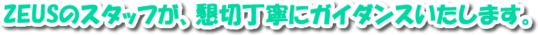 ZEUSのスタッフが、懇切丁寧にガイダンスいたします。