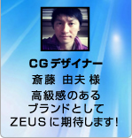 CGデザイナー 齊藤由夫様 高級感あるブランドとしてZEUSに期待します!